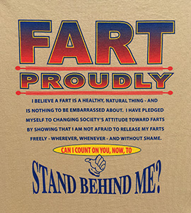 FART PROUDLY. I believe a fart is a natural, healthy thing–and is nothing to be embarrassed about. myself to changing society's toward farts by showing that I am not afraid to release my farts freely–wherever, whenever–and without shame. Can I could on you, now, to STAND BEHIND ME?